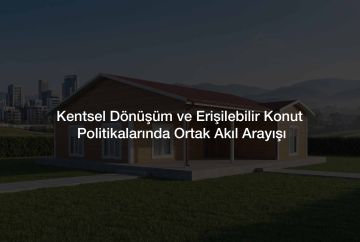 Kentsel Dönüşüm ve Erişilebilir Konut Politikalarında Ortak Akıl Arayışı
