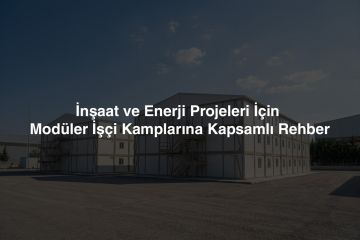İnşaat ve Enerji Projeleri İçin Modüler İşçi Kamplarına Kapsamlı Rehber: Planlama, Kurulum ve Yönetim